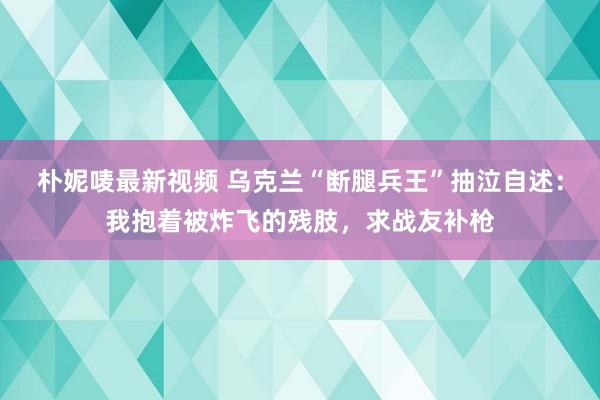 朴妮唛最新视频 乌克兰“断腿兵王”抽泣自述：我抱着被炸飞的残肢，求战友补枪