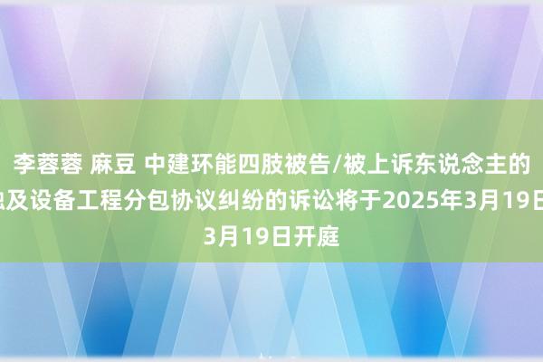 李蓉蓉 麻豆 中建环能四肢被告/被上诉东说念主的1起触及设备工程分包协议纠纷的诉讼将于2025年3月19日开庭