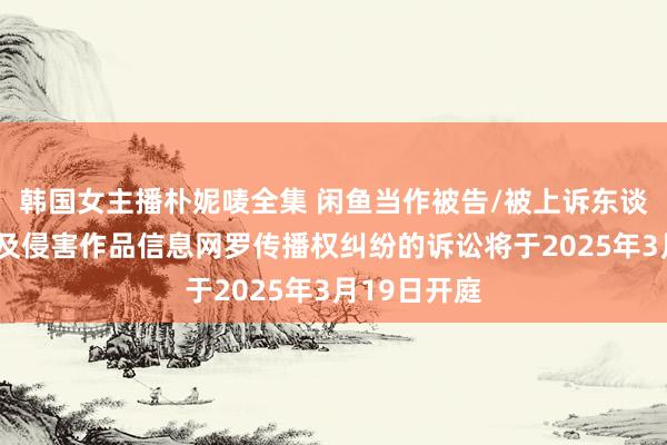 韩国女主播朴妮唛全集 闲鱼当作被告/被上诉东谈主的2起触及侵害作品信息网罗传播权纠纷的诉讼将于2025年3月19日开庭