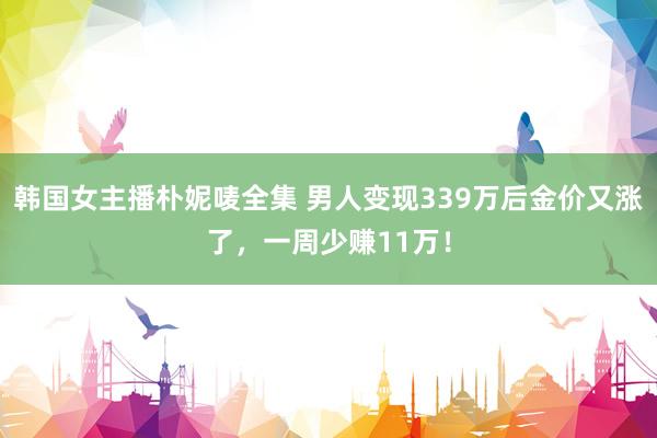 韩国女主播朴妮唛全集 男人变现339万后金价又涨了，一周少赚11万！