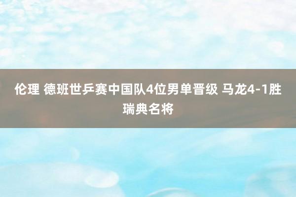 伦理 德班世乒赛中国队4位男单晋级 马龙4-1胜瑞典名将