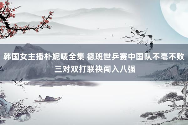 韩国女主播朴妮唛全集 德班世乒赛中国队不毫不败 三对双打联袂闯入八强