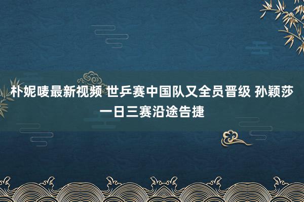 朴妮唛最新视频 世乒赛中国队又全员晋级 孙颖莎一日三赛沿途告捷