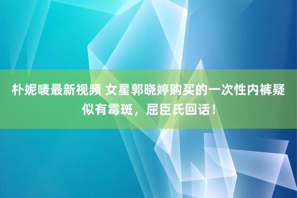 朴妮唛最新视频 女星郭晓婷购买的一次性内裤疑似有霉斑，屈臣氏回话！