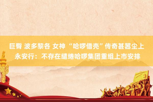 巨臀 波多黎各 女神 “哈啰借壳”传奇甚嚣尘上 永安行：不存在缱绻哈啰集团重组上市安排