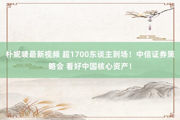 朴妮唛最新视频 超1700东谈主到场！中信证券策略会 看好中国核心资产！