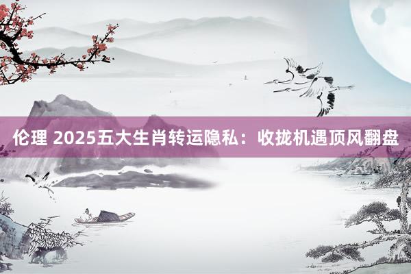 伦理 2025五大生肖转运隐私：收拢机遇顶风翻盘