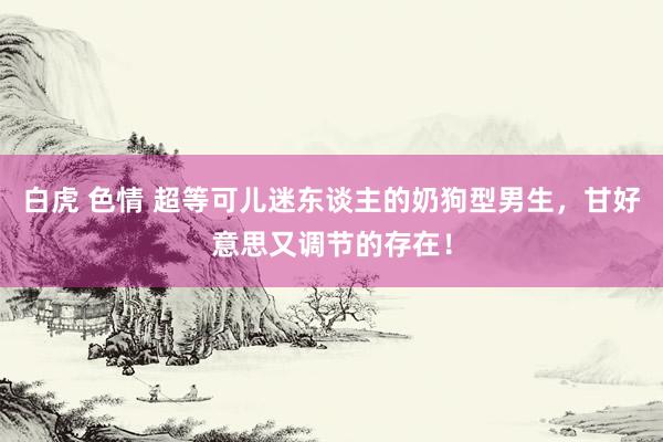 白虎 色情 超等可儿迷东谈主的奶狗型男生，甘好意思又调节的存在！