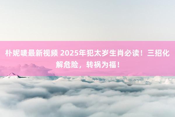 朴妮唛最新视频 2025年犯太岁生肖必读！三招化解危险，转祸为福！