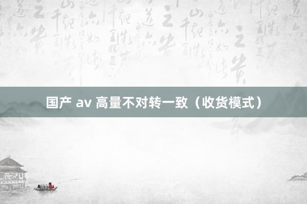 国产 av 高量不对转一致（收货模式）