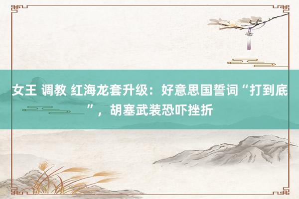 女王 调教 红海龙套升级：好意思国誓词“打到底”，胡塞武装恐吓挫折