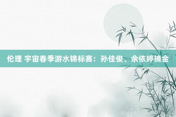 伦理 宇宙春季游水锦标赛：孙佳俊、余依婷摘金