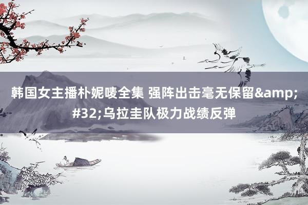 韩国女主播朴妮唛全集 强阵出击毫无保留&#32;乌拉圭队极力战绩反弹