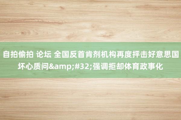 自拍偷拍 论坛 全国反首肯剂机构再度抨击好意思国坏心质问&#32;强调拒却体育政事化