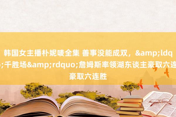 韩国女主播朴妮唛全集 善事没能成双，&ldquo;千胜场&rdquo;詹姆斯率领湖东谈主豪取六连胜