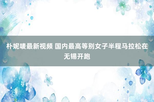 朴妮唛最新视频 国内最高等别女子半程马拉松在无锡开跑