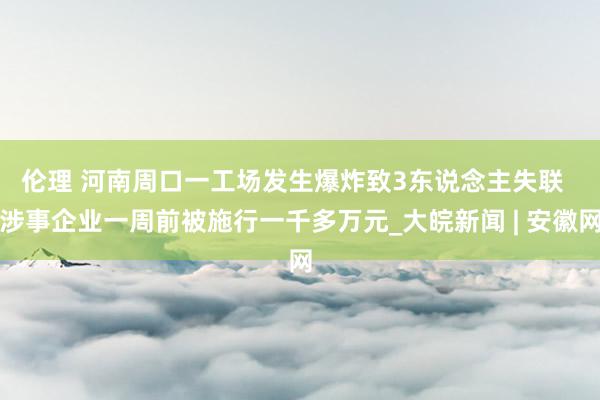伦理 ﻿河南周口一工场发生爆炸致3东说念主失联  涉事企业一周前被施行一千多万元_大皖新闻 | 安徽网