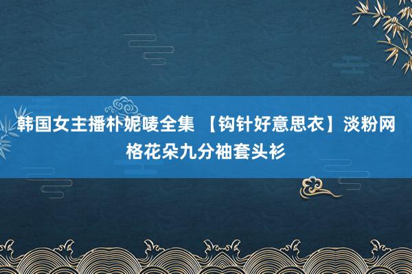 韩国女主播朴妮唛全集 【钩针好意思衣】淡粉网格花朵九分袖套头衫