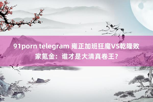 91porn telegram 雍正加班狂魔VS乾隆败家氪金：谁才是大清真卷王？