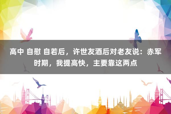 高中 自慰 自若后，许世友酒后对老友说：赤军时期，我提高快，主要靠这两点