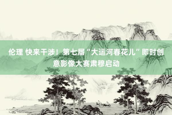 伦理 快来干涉！第七届“大运河春花儿”即时创意影像大赛肃穆启动