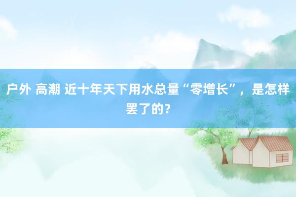 户外 高潮 近十年天下用水总量“零增长”，是怎样罢了的？