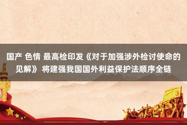 国产 色情 最高检印发《对于加强涉外检讨使命的见解》 将建强我国国外利益保护法顺序全链