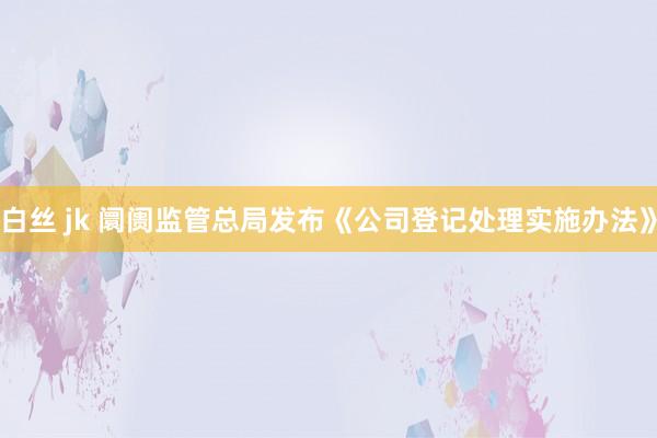 白丝 jk 阛阓监管总局发布《公司登记处理实施办法》