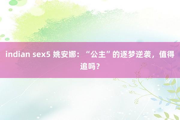 indian sex5 姚安娜：“公主”的逐梦逆袭，值得追吗？