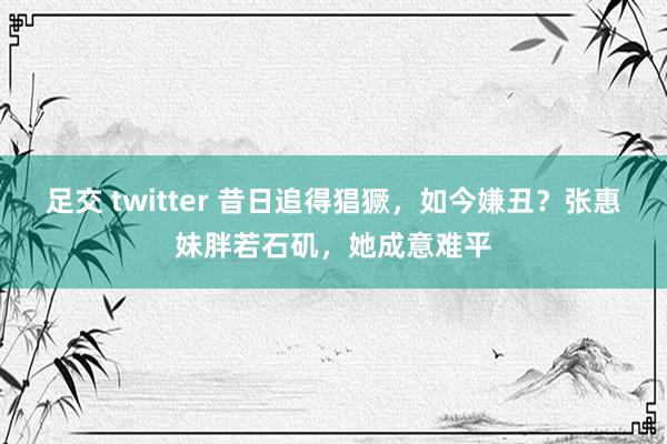 足交 twitter 昔日追得猖獗，如今嫌丑？张惠妹胖若石矶，她成意难平