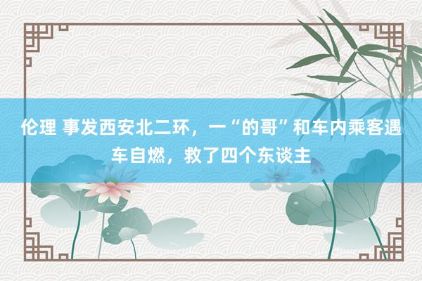 伦理 事发西安北二环，一“的哥”和车内乘客遇车自燃，救了四个东谈主