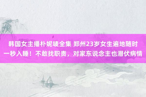 韩国女主播朴妮唛全集 郑州23岁女生遍地随时一秒入睡！不敢找职责，对家东说念主也潜伏病情