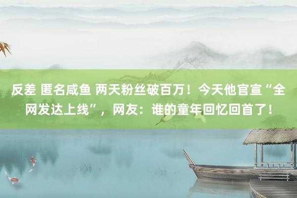 反差 匿名咸鱼 两天粉丝破百万！今天他官宣“全网发达上线”，网友：谁的童年回忆回首了！