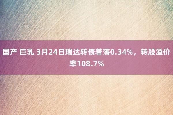 国产 巨乳 3月24日瑞达转债着落0.34%，转股溢价率108.7%