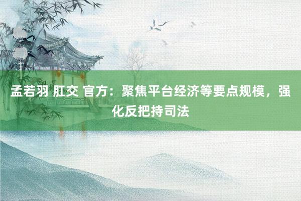 孟若羽 肛交 官方：聚焦平台经济等要点规模，强化反把持司法