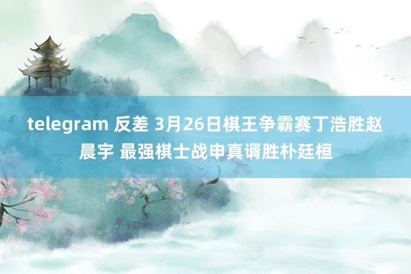 telegram 反差 3月26日棋王争霸赛丁浩胜赵晨宇 最强棋士战申真谞胜朴廷桓