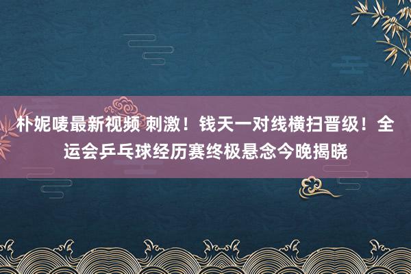朴妮唛最新视频 刺激！钱天一对线横扫晋级！全运会乒乓球经历赛终极悬念今晚揭晓