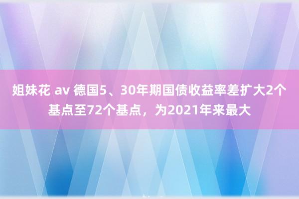 姐妹花 av 德国5、30年期国债收益率差扩大2个基点至72个基点，为2021年来最大