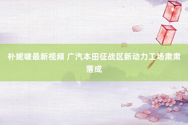 朴妮唛最新视频 广汽本田征战区新动力工场肃肃落成