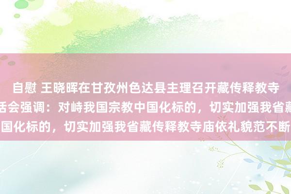 自慰 王晓晖在甘孜州色达县主理召开藏传释教寺庙依礼貌范不断责任茶话会强调：对峙我国宗教中国化标的，切实加强我省藏传释教寺庙依礼貌范不断