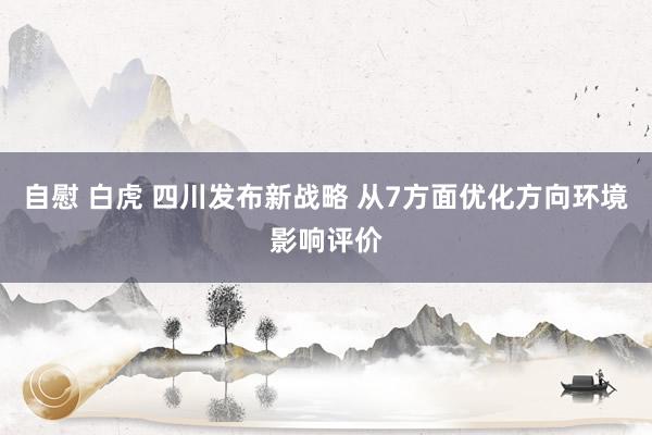 自慰 白虎 四川发布新战略 从7方面优化方向环境影响评价