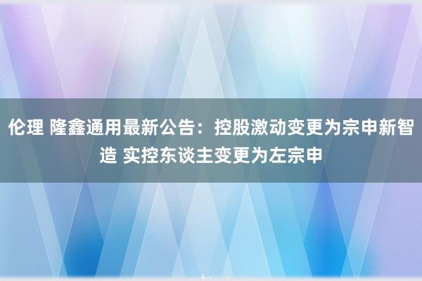 伦理 隆鑫通用最新公告：控股激动变更为宗申新智造 实控东谈主变更为左宗申