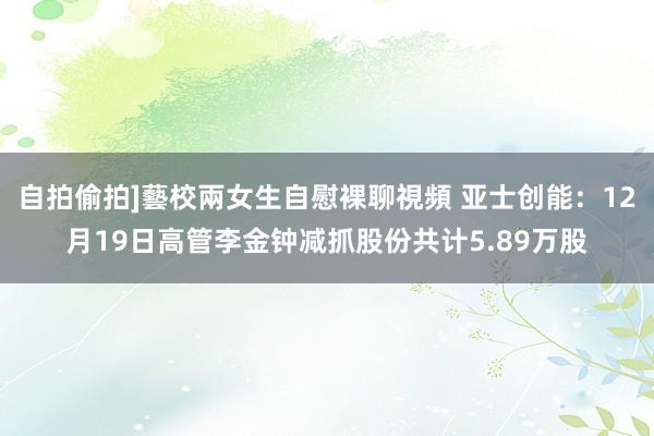 自拍偷拍]藝校兩女生自慰裸聊視頻 亚士创能：12月19日高管李金钟减抓股份共计5.89万股