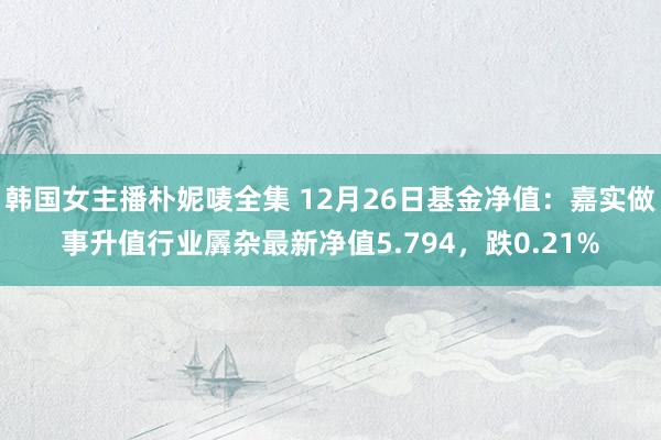 韩国女主播朴妮唛全集 12月26日基金净值：嘉实做事升值行业羼杂最新净值5.794，跌0.21%