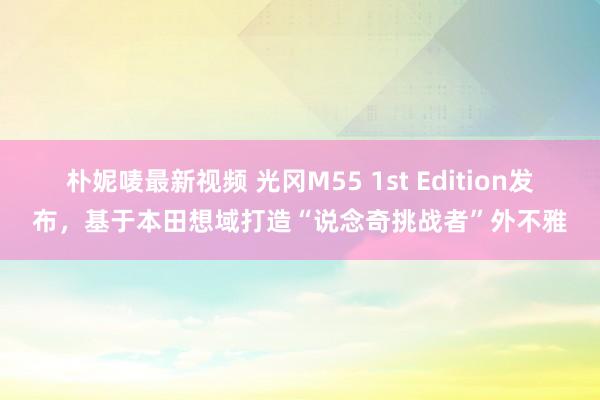 朴妮唛最新视频 光冈M55 1st Edition发布，基于本田想域打造“说念奇挑战者”外不雅