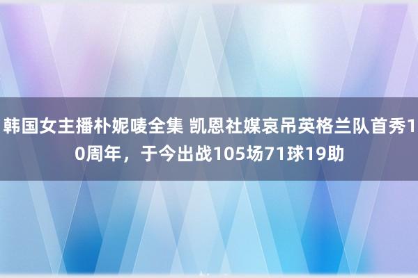 韩国女主播朴妮唛全集 凯恩社媒哀吊英格兰队首秀10周年，于今出战105场71球19助