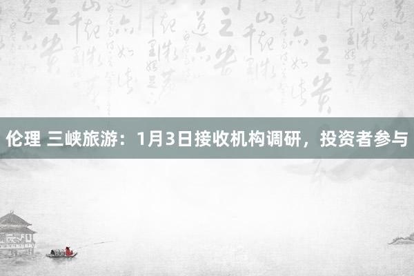 伦理 三峡旅游：1月3日接收机构调研，投资者参与
