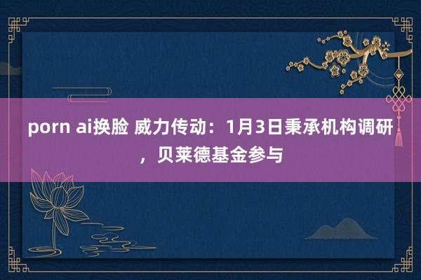porn ai换脸 威力传动：1月3日秉承机构调研，贝莱德基金参与