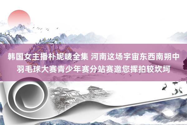 韩国女主播朴妮唛全集 河南这场宇宙东西南朔中羽毛球大赛青少年赛分站赛邀您挥拍较坎坷