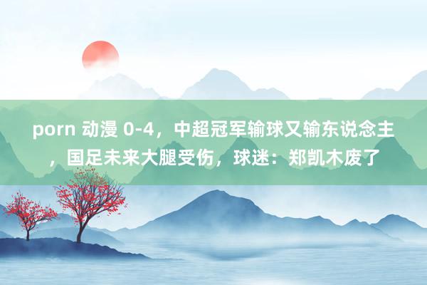 porn 动漫 0-4，中超冠军输球又输东说念主，国足未来大腿受伤，球迷：郑凯木废了
